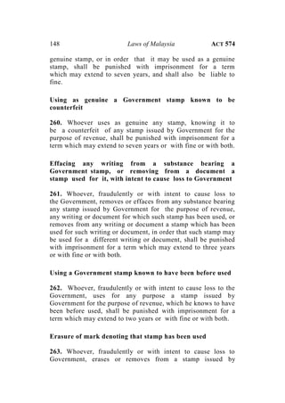 148 Laws of Malaysia ACT 574
genuine stamp, or in order that it may be used as a genuine
stamp, shall be punished with imprisonment for a term
which may extend to seven years, and shall also be liable to
fine.
Using as genuine a Government stamp known to be
counterfeit
260. Whoever uses as genuine any stamp, knowing it to
be a counterfeit of any stamp issued by Government for the
purpose of revenue, shall be punished with imprisonment for a
term which may extend to seven years or with fine or with both.
Effacing any writing from a substance bearing a
Government stamp, or removing from a document a
stamp used for it, with intent to cause loss to Government
261. Whoever, fraudulently or with intent to cause loss to
the Government, removes or effaces from any substance bearing
any stamp issued by Government for the purpose of revenue,
any writing or document for which such stamp has been used, or
removes from any writing or document a stamp which has been
used for such writing or document, in order that such stamp may
be used for a different writing or document, shall be punished
with imprisonment for a term which may extend to three years
or with fine or with both.
Using a Government stamp known to have been before used
262. Whoever, fraudulently or with intent to cause loss to the
Government, uses for any purpose a stamp issued by
Government for the purpose of revenue, which he knows to have
been before used, shall be punished with imprisonment for a
term which may extend to two years or with fine or with both.
Erasure of mark denoting that stamp has been used
263. Whoever, fraudulently or with intent to cause loss to
Government, erases or removes from a stamp issued by
 