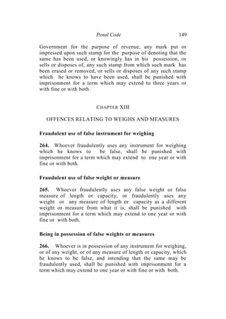 Penal Code 149
Government for the purpose of revenue, any mark put or
impressed upon such stamp for the purpose of denoting that the
same has been used, or knowingly has in his possession, or
sells or disposes of, any such stamp from which such mark has
been erased or removed, or sells or disposes of any such stamp
which he knows to have been used, shall be punished with
imprisonment for a term which may extend to three years or
with fine or with both.
CHAPTER XIII
OFFENCES RELATING TO WEIGHS AND MEASURES
Fraudulent use of false instrument for weighing
264. Whoever fraudulently uses any instrument for weighing
which he knows to be false, shall be punished with
imprisonment for a term which may extend to one year or with
fine or with both.
Fraudulent use of false weight or measure
265. Whoever fraudulently uses any false weight or false
measure of length or capacity, or fraudulently uses any
weight or any measure of length or capacity as a different
weight or measure from what it is, shall be punished with
imprisonment for a term which may extend to one year or with
fine or with both.
Being in possession of false weights or measures
266. Whoever is in possession of any instrument for weighing,
or of any weight, or of any measure of length or capacity, which
he knows to be false, and intending that the same may be
fraudulently used, shall be punished with imprisonment for a
term which may extend to one year or with fine or with both.
 