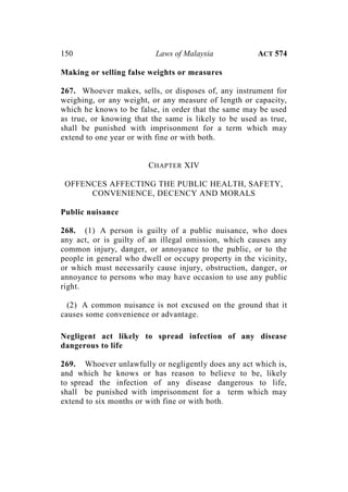 150 Laws of Malaysia ACT 574
Making or selling false weights or measures
267. Whoever makes, sells, or disposes of, any instrument for
weighing, or any weight, or any measure of length or capacity,
which he knows to be false, in order that the same may be used
as true, or knowing that the same is likely to be used as true,
shall be punished with imprisonment for a term which may
extend to one year or with fine or with both.
CHAPTER XIV
OFFENCES AFFECTING THE PUBLIC HEALTH, SAFETY,
CONVENIENCE, DECENCY AND MORALS
Public nuisance
268. (1) A person is guilty of a public nuisance, who does
any act, or is guilty of an illegal omission, which causes any
common injury, danger, or annoyance to the public, or to the
people in general who dwell or occupy property in the vicinity,
or which must necessarily cause injury, obstruction, danger, or
annoyance to persons who may have occasion to use any public
right.
(2) A common nuisance is not excused on the ground that it
causes some convenience or advantage.
Negligent act likely to spread infection of any disease
dangerous to life
269. Whoever unlawfully or negligently does any act which is,
and which he knows or has reason to believe to be, likely
to spread the infection of any disease dangerous to life,
shall be punished with imprisonment for a term which may
extend to six months or with fine or with both.
 
