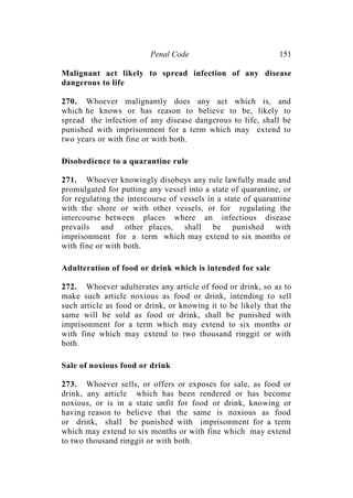 Penal Code 151
Malignant act likely to spread infection of any disease
dangerous to life
270. Whoever malignantly does any act which is, and
which he knows or has reason to believe to be, likely to
spread the infection of any disease dangerous to life, shall be
punished with imprisonment for a term which may extend to
two years or with fine or with both.
Disobedience to a quarantine rule
271. Whoever knowingly disobeys any rule lawfully made and
promulgated for putting any vessel into a state of quarantine, or
for regulating the intercourse of vessels in a state of quarantine
with the shore or with other vessels, or for regulating the
intercourse between places where an infectious disease
prevails and other places, shall be punished with
imprisonment for a term which may extend to six months or
with fine or with both.
Adulteration of food or drink which is intended for sale
272. Whoever adulterates any article of food or drink, so as to
make such article noxious as food or drink, intending to sell
such article as food or drink, or knowing it to be likely that the
same will be sold as food or drink, shall be punished with
imprisonment for a term which may extend to six months or
with fine which may extend to two thousand ringgit or with
both.
Sale of noxious food or drink
273. Whoever sells, or offers or exposes for sale, as food or
drink, any article which has been rendered or has become
noxious, or is in a state unfit for food or drink, knowing or
having reason to believe that the same is noxious as food
or drink, shall be punished with imprisonment for a term
which may extend to six months or with fine which may extend
to two thousand ringgit or with both.
 