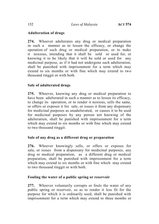 152 Laws of Malaysia ACT 574
Adulteration of drugs
274. Whoever adulterates any drug or medical preparation
in such a manner as to lessen the efficacy, or change the
operation of such drug or medical preparation, or to make
it noxious, intending that it shall be sold or used for, or
knowing it to be likely that it will be sold or used for any
medicinal purpose, as if it had not undergone such adulteration,
shall be punished with imprisonment for a term which may
extend to six months or with fine which may extend to two
thousand ringgit or with both.
Sale of adulterated drugs
275. Whoever, knowing any drug or medical preparation to
have been adulterated in such a manner as to lessen its efficacy,
to change its operation, or to render it noxious, sells the same,
or offers or exposes it for sale, or issues it from any dispensary
for medicinal purposes as unadulterated, or causes it to be used
for medicinal purposes by any person not knowing of the
adulteration, shall be punished with imprisonment for a term
which may extend to six months or with fine which may extend
to two thousand ringgit.
Sale of any drug as a different drug or preparation
276. Whoever knowingly sells, or offers or exposes for
sale, or issues from a dispensary for medicinal purposes, any
drug or medical preparation, as a different drug or medical
preparation, shall be punished with imprisonment for a term
which may extend to six months or with fine which may extend
to two thousand ringgit or with both.
Fouling the water of a public spring or reservoir
277. Whoever voluntarily corrupts or fouls the water of any
public spring or reservoir, so as to render it less fit for the
purpose for which it is ordinarily used, shall be punished with
imprisonment for a term which may extend to three months or
 