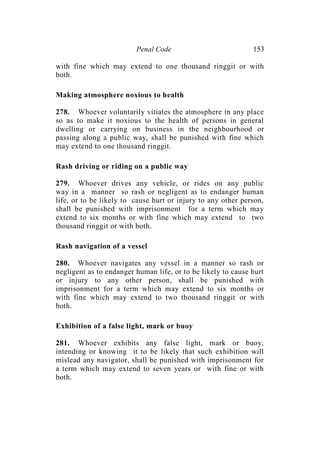 Penal Code 153
with fine which may extend to one thousand ringgit or with
both.
Making atmosphere noxious to health
278. Whoever voluntarily vitiates the atmosphere in any place
so as to make it noxious to the health of persons in general
dwelling or carrying on business in the neighbourhood or
passing along a public way, shall be punished with fine which
may extend to one thousand ringgit.
Rash driving or riding on a public way
279. Whoever drives any vehicle, or rides on any public
way in a manner so rash or negligent as to endanger human
life, or to be likely to cause hurt or injury to any other person,
shall be punished with imprisonment for a term which may
extend to six months or with fine which may extend to two
thousand ringgit or with both.
Rash navigation of a vessel
280. Whoever navigates any vessel in a manner so rash or
negligent as to endanger human life, or to be likely to cause hurt
or injury to any other person, shall be punished with
imprisonment for a term which may extend to six months or
with fine which may extend to two thousand ringgit or with
both.
Exhibition of a false light, mark or buoy
281. Whoever exhibits any false light, mark or buoy,
intending or knowing it to be likely that such exhibition will
mislead any navigator, shall be punished with imprisonment for
a term which may extend to seven years or with fine or with
both.
 