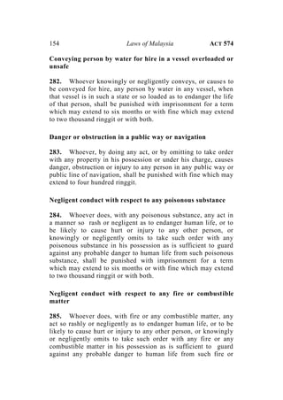 154 Laws of Malaysia ACT 574
Conveying person by water for hire in a vessel overloaded or
unsafe
282. Whoever knowingly or negligently conveys, or causes to
be conveyed for hire, any person by water in any vessel, when
that vessel is in such a state or so loaded as to endanger the life
of that person, shall be punished with imprisonment for a term
which may extend to six months or with fine which may extend
to two thousand ringgit or with both.
Danger or obstruction in a public way or navigation
283. Whoever, by doing any act, or by omitting to take order
with any property in his possession or under his charge, causes
danger, obstruction or injury to any person in any public way or
public line of navigation, shall be punished with fine which may
extend to four hundred ringgit.
Negligent conduct with respect to any poisonous substance
284. Whoever does, with any poisonous substance, any act in
a manner so rash or negligent as to endanger human life, or to
be likely to cause hurt or injury to any other person, or
knowingly or negligently omits to take such order with any
poisonous substance in his possession as is sufficient to guard
against any probable danger to human life from such poisonous
substance, shall be punished with imprisonment for a term
which may extend to six months or with fine which may extend
to two thousand ringgit or with both.
Negligent conduct with respect to any fire or combustible
matter
285. Whoever does, with fire or any combustible matter, any
act so rashly or negligently as to endanger human life, or to be
likely to cause hurt or injury to any other person, or knowingly
or negligently omits to take such order with any fire or any
combustible matter in his possession as is sufficient to guard
against any probable danger to human life from such fire or
 