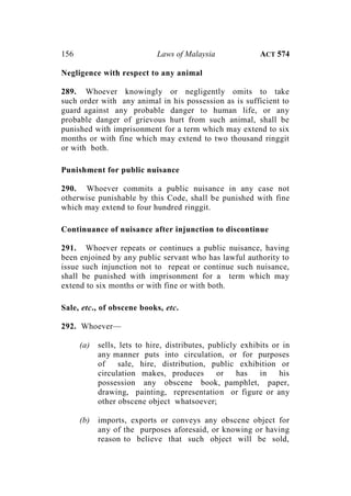 156 Laws of Malaysia ACT 574
Negligence with respect to any animal
289. Whoever knowingly or negligently omits to take
such order with any animal in his possession as is sufficient to
guard against any probable danger to human life, or any
probable danger of grievous hurt from such animal, shall be
punished with imprisonment for a term which may extend to six
months or with fine which may extend to two thousand ringgit
or with both.
Punishment for public nuisance
290. Whoever commits a public nuisance in any case not
otherwise punishable by this Code, shall be punished with fine
which may extend to four hundred ringgit.
Continuance of nuisance after injunction to discontinue
291. Whoever repeats or continues a public nuisance, having
been enjoined by any public servant who has lawful authority to
issue such injunction not to repeat or continue such nuisance,
shall be punished with imprisonment for a term which may
extend to six months or with fine or with both.
Sale, etc., of obscene books, etc.
292. Whoever—
(a) sells, lets to hire, distributes, publicly exhibits or in
any manner puts into circulation, or for purposes
of sale, hire, distribution, public exhibition or
circulation makes, produces or has in his
possession any obscene book, pamphlet, paper,
drawing, painting, representation or figure or any
other obscene object whatsoever;
(b) imports, exports or conveys any obscene object for
any of the purposes aforesaid, or knowing or having
reason to believe that such object will be sold,
 