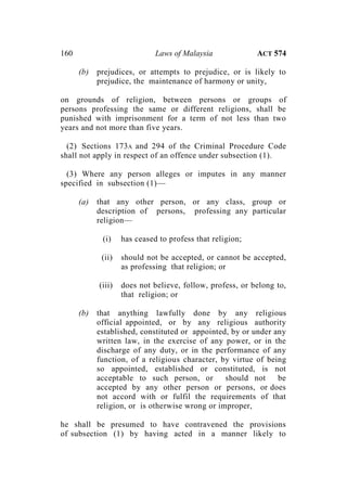 160 Laws of Malaysia ACT 574
(b) prejudices, or attempts to prejudice, or is likely to
prejudice, the maintenance of harmony or unity,
on grounds of religion, between persons or groups of
persons professing the same or different religions, shall be
punished with imprisonment for a term of not less than two
years and not more than five years.
(2) Sections 173A and 294 of the Criminal Procedure Code
shall not apply in respect of an offence under subsection (1).
(3) Where any person alleges or imputes in any manner
specified in subsection (1)—
(a) that any other person, or any class, group or
description of persons, professing any particular
religion—
(i) has ceased to profess that religion;
(ii) should not be accepted, or cannot be accepted,
as professing that religion; or
(iii) does not believe, follow, profess, or belong to,
that religion; or
(b) that anything lawfully done by any religious
official appointed, or by any religious authority
established, constituted or appointed, by or under any
written law, in the exercise of any power, or in the
discharge of any duty, or in the performance of any
function, of a religious character, by virtue of being
so appointed, established or constituted, is not
acceptable to such person, or should not be
accepted by any other person or persons, or does
not accord with or fulfil the requirements of that
religion, or is otherwise wrong or improper,
he shall be presumed to have contravened the provisions
of subsection (1) by having acted in a manner likely to
 
