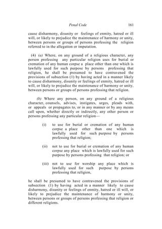 Penal Code 161
cause disharmony, disunity or feelings of enmity, hatred or ill
will, or likely to prejudice the maintenance of harmony or unity,
between persons or groups of persons professing the religion
referred to in the allegation or imputation.
(4) (a) Where, on any ground of a religious character, any
person professing any particular religion uses for burial or
cremation of any human corpse a place other than one which is
lawfully used for such purpose by persons professing that
religion, he shall be presumed to have contravened the
provisions of subsection (1) by having acted in a manner likely
to cause disharmony, disunity or feelings of enmity, hatred or ill
will, or likely to prejudice the maintenance of harmony or unity,
between persons or groups of persons professing that religion.
(b) Where any person, on any ground of a religious
character, counsels, advises, instigates, urges, pleads with,
or appeals or propagates to, or in any manner or by any means
call upon, whether directly or indirectly, any other person or
persons professing any particular religion—
(i) to use for burial or cremation of any human
corpse a place other than one which is
lawfully used for such purpose by persons
professing that religion;
(ii) not to use for burial or cremation of any human
corpse any place which is lawfully used for such
purpose by persons professing that religion; or
(iii) not to use for worship any place which is
lawfully used for such purpose by persons
professing that religion,
he shall be presumed to have contravened the provisions of
subsection (1) by having acted in a manner likely to cause
disharmony, disunity or feelings of enmity, hatred or ill will, or
likely to prejudice the maintenance of harmony or unity,
between persons or groups of persons professing that religion or
different religions.
 