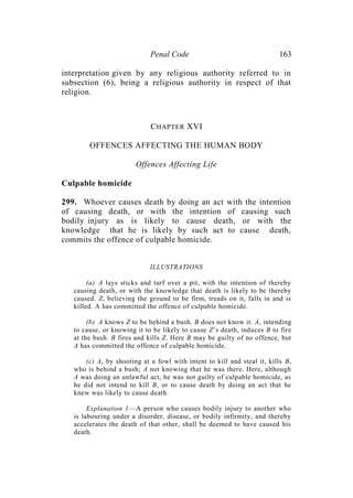 Penal Code 163
interpretation given by any religious authority referred to in
subsection (6), being a religious authority in respect of that
religion.
CHAPTER XVI
OFFENCES AFFECTING THE HUMAN BODY
Offences Affecting Life
Culpable homicide
299. Whoever causes death by doing an act with the intention
of causing death, or with the intention of causing such
bodily injury as is likely to cause death, or with the
knowledge that he is likely by such act to cause death,
commits the offence of culpable homicide.
ILLUSTRATIONS
(a) A lays sticks and turf over a pit, with the intention of thereby
causing death, or with the knowledge that death is likely to be thereby
caused. Z, believing the ground to be firm, treads on it, falls in and is
killed. A has committed the offence of culpable homicide.
(b) A knows Z to be behind a bush. B does not know it. A, intending
to cause, or knowing it to be likely to cause Z’s death, induces B to fire
at the bush. B fires and kills Z. Here B may be guilty of no offence, but
A has committed the offence of culpable homicide.
(c) A, by shooting at a fowl with intent to kill and steal it, kills B,
who is behind a bush; A not knowing that he was there. Here, although
A was doing an unlawful act, he was not guilty of culpable homicide, as
he did not intend to kill B, or to cause death by doing an act that he
knew was likely to cause death.
Explanation 1—A person who causes bodily injury to another who
is labouring under a disorder, disease, or bodily infirmity, and thereby
accelerates the death of that other, shall be deemed to have caused his
death.
 