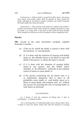 164 Laws of Malaysia ACT 574
Explanation 2—Where death is caused by bodily injury, the person
who causes such bodily injury shall be deemed to have caused the
death, although by resorting to proper remedies and skilful treatment
the death might have been prevented.
Explanation 3—The causing of the death of a child in the mother’s
womb is not homicide. But it may amount to culpable homicide to cause
the death of a living child, if any part of that child has been brought
forth, though the child may not have breathed or been completely born.
Murder
300. Except in the cases hereinafter excepted, culpable
homicide is murder—
(a) if the act by which the death is caused is done with
the intention of causing death;
(b) if it is done with the intention of causing such bodily
injury as the offender knows to be likely to cause the
death of the person to whom the harm is caused;
(c) if it is done with the intention of causing bodily
injury to any person, and the bodily injury
intended to be inflicted is sufficient in the ordinary
course of nature to cause death; or
(d) if the person committing the act knows that it is
so imminently dangerous that it must in all
probability cause death, or such bodily injury as is
likely to cause death, and commits such act without
any excuse for incurring the risk of causing death, or
such injury as aforesaid.
ILLUSTRATIONS
(a) A shoots Z with the intention of killing him. Z dies in
consequence. A commits murder.
(b) A, knowing that Z is labouring under such a disease that a blow
is likely to cause his death, strikes him with the intention of causing
 