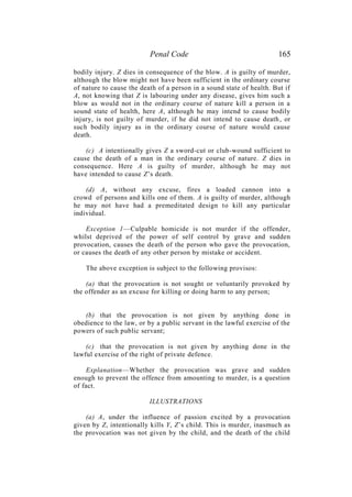 Penal Code 165
bodily injury. Z dies in consequence of the blow. A is guilty of murder,
although the blow might not have been sufficient in the ordinary course
of nature to cause the death of a person in a sound state of health. But if
A, not knowing that Z is labouring under any disease, gives him such a
blow as would not in the ordinary course of nature kill a person in a
sound state of health, here A, although he may intend to cause bodily
injury, is not guilty of murder, if he did not intend to cause death, or
such bodily injury as in the ordinary course of nature would cause
death.
(c) A intentionally gives Z a sword-cut or club-wound sufficient to
cause the death of a man in the ordinary course of nature. Z dies in
consequence. Here A is guilty of murder, although he may not
have intended to cause Z’s death.
(d) A, without any excuse, fires a loaded cannon into a
crowd of persons and kills one of them. A is guilty of murder, although
he may not have had a premeditated design to kill any particular
individual.
Exception 1—Culpable homicide is not murder if the offender,
whilst deprived of the power of self control by grave and sudden
provocation, causes the death of the person who gave the provocation,
or causes the death of any other person by mistake or accident.
The above exception is subject to the following provisos:
(a) that the provocation is not sought or voluntarily provoked by
the offender as an excuse for killing or doing harm to any person;
(b) that the provocation is not given by anything done in
obedience to the law, or by a public servant in the lawful exercise of the
powers of such public servant;
(c) that the provocation is not given by anything done in the
lawful exercise of the right of private defence.
Explanation—Whether the provocation was grave and sudden
enough to prevent the offence from amounting to murder, is a question
of fact.
ILLUSTRATIONS
(a) A, under the influence of passion excited by a provocation
given by Z, intentionally kills Y, Z’s child. This is murder, inasmuch as
the provocation was not given by the child, and the death of the child
 