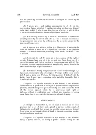 166 Laws of Malaysia ACT 574
was not caused by accident or misfortune in doing an act caused by the
provocation.
(b) Y gives grave and sudden provocation to A. A, on this
provocation, fires a pistol at Y, neither intending nor knowing himself
to be likely to kill Z, who is near him, but out of sight. A kills Z. Here
A has not committed murder, but merely culpable homicide.
(c) A is lawfully arrested by Z, a bailiff. A is excited to sudden and
violent passion by the arrest, and kills Z. This is murder, inasmuch as
the provocation was given by a thing done by a public servant in the
exercise of his powers.
(d) A appears as a witness before Z, a Magistrate. Z says that he
does not believe a word of A’s deposition, and that A has perjured
himself. A is moved to sudden passion by these words, and kills Z. This
is murder.
(e) A attempts to pull Z’s nose. Z, in the exercise of the right of
private defence, lays hold of A to prevent him from doing so. A is
moved to sudden and violent passion in consequence, and kills Z. This
is murder, inasmuch as the provocation was given by a thing done in the
exercise of the right of private defence.
(f) Z strikes B. B is by this provocation excited to violent rage. A, a
bystander, intending to take advantage of B’s rage, and to cause him to
kill Z, puts a knife into B’s hand for that purpose. B kills Z with the
knife. Here B may have committed only culpable homicide, but A
is guilty of murder.
Exception 2—Culpable homicide is not murder if the offender,
in the exercise in good faith of the right of private defence of person or
property, exceeds the power given to him by law, and causes the death
of the person against whom he is exercising such right of
defence, without premeditation and without any intention of doing
more harm than is necessary for the purpose of such defence.
ILLUSTRATION
Z attempts to horsewhip A, not in such a manner as to cause
grievous hurt to A. A draws out a pistol. Z persists in the assault. A,
believing in good faith that he can by no other means prevent himself
from being horsewhipped, shoots Z dead. A has not committed murder,
but only culpable homicide.
Exception 3—Culpable homicide is not murder if the offender,
being a public servant, or aiding a public servant acting for the
 