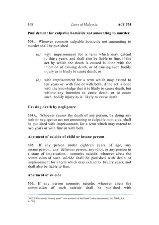 168 Laws of Malaysia ACT 574
Punishment for culpable homicide not amounting to murder
304. Whoever commits culpable homicide not amounting to
murder shall be punished—
(a) with imprisonment for a term which may extend
to*
thirty years, and shall also be liable to fine, if the
act by which the death is caused is done with the
intention of causing death, or of causing such bodily
injury as is likely to cause death; or
(b) with imprisonment for a term which may extend to
ten years or with fine or with both, if the act is done
with the knowledge that it is likely to cause death, but
without any intention to cause death, or to cause
such bodily injury as is likely to cause death.
Causing death by negligence
304A. Whoever causes the death of any person, by doing any
rash or negligence act not amounting to culpable homicide, shall
be punished with imprisonment for a term which may extend to
two years or with fine or with both.
Abetment of suicide of child or insane person
305. If any person under eighteen years of age, any
insane person, any delirious person, any idiot, or any person in
a state of intoxication, commits suicide, whoever abets the
commission of such suicide shall be punished with death or
imprisonment for a term which may extend to twenty years, and
shall also be liable to fine.
Abetment of suicide
306. If any person commits suicide, whoever abets the
commission of such suicide shall be punished with
*
NOTE–Previously “twenty years” –see section 6 of the Penal Code (Amendment) Act 2003 [Act
A1210].
 