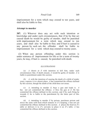 Penal Code 169
imprisonment for a term which may extend to ten years, and
shall also be liable to fine.
Attempt to murder
307. (1) Whoever does any act with such intention or
knowledge and under such circumstances, that if he by that act
caused death he would be guilty of murder, shall be punished
with imprisonment for a term which may extend to ten
years, and shall also be liable to fine; and if hurt is caused to
any person by such act, the offender shall be liable to
imprisonment for a term which may extend to twenty years.
(2) When any person offending under this section is
under sentence of imprisonment for life or for a term of twenty
years, he may, if hurt is caused, be punished with death.
ILLUSTRATIONS
(a) A shoots at Z with intention to kill him, under such
circumstances that, if death ensued, A would be guilty of murder. A is
liable to punishment under this section.
(b) A, with the intention of causing the death of a child of tender
years, exposes it in a desert place. A has committed the offence defined
by this section, though the death of the child does not ensue.
(c) A, intending to murder Z, buys a gun and loads it. A
has not yet committed the offence. A fires the gun at Z. He has
committed the offence defined in this section; and if by such firing he
wounds Z, he is liable to the punishment by the latter part of this
section.
(d) A, intending to murder Z by poison, purchases poison and
mixes the same with food which remains in A’s keeping; A has not yet
committed the offence defined in this section. A places the food on Z’s
table or delivers it to Z’s servants to place it on Z’s table. A has
committed the offence defined in this section.
 