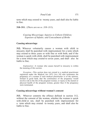 Penal Code 171
term which may extend to twenty years, and shall also be liable
to fine.
310–311. (There are no ss. 310–311).
Causing Miscarriage; Injuries to Unborn Children;
Exposure of Infants; and Concealment of Births
Causing miscarriage
312. Whoever voluntarily causes a woman with child to
miscarry shall be punished with imprisonment for a term which
may extend to three years or with fine or with both; and if the
woman is quick with child, shall be punished with imprisonment
for a term which may extend to seven years, and shall also be
liable to fine.
Explanation—A woman who causes herself to miscarry is within
the meaning of this section.
Exception—This section does not extend to a medical practitioner
registered under the Medical Act 1971 [Act 50] who terminates the
pregnancy of a woman if such medical practitioner is of the opinion,
formed in good faith, that the continuance of the pregnancy would
involve risk to the life of the pregnant woman, or injury to the mental or
physical health of the pregnant woman, greater than if the pregnancy
were terminated.
Causing miscarriage without woman’s consent
313. Whoever commits the offence defined in section 312,
without the consent of the woman, whether the woman is quick
with child or not, shall be punished with imprisonment for
a term which may extend to twenty years, and shall also be
liable to fine.
 