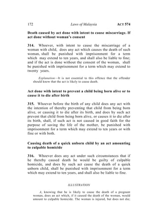172 Laws of Malaysia ACT 574
Death caused by act done with intent to cause miscarriage. If
act done without woman’s consent
314. Whoever, with intent to cause the miscarriage of a
woman with child, does any act which causes the death of such
woman, shall be punished with imprisonment for a term
which may extend to ten years, and shall also be liable to fine;
and if the act is done without the consent of the woman, shall
be punished with imprisonment for a term which may extend to
twenty years.
Explanation—It is not essential to this offence that the offender
should know that the act is likely to cause death.
Act done with intent to prevent a child being born alive or to
cause it to die after birth
315. Whoever before the birth of any child does any act with
the intention of thereby preventing that child from being born
alive, or causing it to die after its birth, and does by such act
prevent that child from being born alive, or causes it to die after
its birth, shall, if such act is not caused in good faith for the
purpose of saving the life of the mother, be punished with
imprisonment for a term which may extend to ten years or with
fine or with both.
Causing death of a quick unborn child by an act amounting
to culpable homicide
316. Whoever does any act under such circumstances that if
he thereby caused death he would be guilty of culpable
homicide, and does by such act cause the death of a quick
unborn child, shall be punished with imprisonment for a term
which may extend to ten years, and shall also be liable to fine.
ILLUSTRATION
A, knowing that he is likely to cause the death of a pregnant
woman, does an act which, if it caused the death of the woman, would
amount to culpable homicide. The woman is injured, but does not die;
 