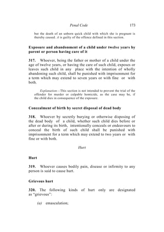 Penal Code 173
but the death of an unborn quick child with which she is pregnant is
thereby caused. A is guilty of the offence defined in this section.
Exposure and abandonment of a child under twelve years by
parent or person having care of it
317. Whoever, being the father or mother of a child under the
age of twelve years, or having the care of such child, exposes or
leaves such child in any place with the intention of wholly
abandoning such child, shall be punished with imprisonment for
a term which may extend to seven years or with fine or with
both.
Explanation—This section is not intended to prevent the trial of the
offender for murder or culpable homicide, as the case may be, if
the child dies in consequence of the exposure.
Concealment of birth by secret disposal of dead body
318. Whoever by secretly burying or otherwise disposing of
the dead body of a child, whether such child dies before or
after or during its birth, intentionally conceals or endeavours to
conceal the birth of such child shall be punished with
imprisonment for a term which may extend to two years or with
fine or with both.
Hurt
Hurt
319. Whoever causes bodily pain, disease or infirmity to any
person is said to cause hurt.
Grievous hurt
320. The following kinds of hurt only are designated
as “grievous”:
(a) emasculation;
 