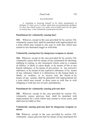 Penal Code 175
ILLUSTRATION
A, intending or knowing himself to be likely permanently to
disfigure Z’s face, gives Z a blow which does not permanently disfigure
Z’s face, but which causes Z to suffer severe bodily pain for the space
of twenty days. A has voluntarily caused grievous hurt.
Punishment for voluntarily causing hurt
323. Whoever, except in the case provided for by section 334,
voluntarily causes hurt, shall be punished with imprisonment for
a term which may extend to one year or with fine which may
extend to two thousand ringgit or with both.
Voluntarily causing hurt by dangerous weapons or means
324. Whoever, except in the case provided for by section 334,
voluntarily causes hurt by means of any instrument for shooting,
stabbing or cutting, or any instrument which, used as a weapon
of offence, is likely to cause death, or by means of fire or any
heated substance, or by means of any poison or any corrosive
substance, or by means of any explosive substance, or by means
of any substance which it is deleterious to the human body to
inhale, to swallow, or to receive into the blood, or by
means of any animal, shall be punished with imprisonment for
a term which may extend to three years or with fine or with
whipping or with any two of such punishments.
Punishment for voluntarily causing grievous hurt
325. Whoever, except in the case provided by section 335,
voluntarily causes grievous hurt, shall be punished with
imprisonment for a term which may extend to seven years, and
shall also be liable to fine.
Voluntarily causing grievous hurt by dangerous weapons or
means
326. Whoever, except in the case provided by section 335,
voluntarily causes grievous hurt by means of any instrument for
 