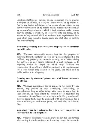 176 Laws of Malaysia ACT 574
shooting, stabbing or cutting, or any instrument which, used as
a weapon of offence, is likely to cause death, or by means of
fire or any heated substance, or by means of any poison or any
corrosive substance, or by means of any explosive substance, or
by means of any substance which it is deleterious to the human
body to inhale, to swallow, or to receive into the blood, or by
means of any animal, shall be punished with imprisonment for a
term which may extend to twenty years, and shall also be liable to
fine or to whipping.
Voluntarily causing hurt to extort property or to constrain
to an illegal act
327. Whoever, voluntarily causes hurt for the purpose of
extorting from the sufferer, or from any person interested in the
sufferer, any property or valuable security, or of constraining
the sufferer, or any person interested in such sufferer, to do
anything which is illegal, or which may facilitate the
commission of an offence, shall be punished with imprisonment
for a term which may extend to ten years, and shall also be
liable to fine or to whipping.
Causing hurt by means of poison, etc., with intent to commit
an offence
328. Whoever administers to, or causes to be taken by any
person, any poison or any stupefying, intoxicating, or
unwholesome drug or other thing, with intent to cause hurt to
such person, or with intent to commit or to facilitate the
commission of an offence, or knowing it to be likely that he will
thereby cause hurt, shall be punished with imprisonment for a
term which may extend to ten years, and shall also be liable to
fine.
Voluntarily causing grievous hurt to extort property, or
to constrain to an illegal act
329. Whoever voluntarily causes grievous hurt for the purpose
of extorting from the sufferer, or from any person interested in
 