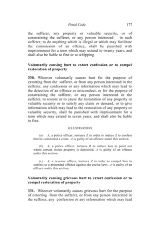 Penal Code 177
the sufferer, any property or valuable security, or of
constraining the sufferer, or any person interested in such
sufferer, to do anything which is illegal or which may facilitate
the commission of an offence, shall be punished with
imprisonment for a term which may extend to twenty years, and
shall also be liable to fine or to whipping.
Voluntarily causing hurt to extort confession or to compel
restoration of property
330. Whoever voluntarily causes hurt for the purpose of
extorting from the sufferer, or from any person interested in the
sufferer, any confession or any information which may lead to
the detection of an offence or misconduct, or for the purpose of
constraining the sufferer, or any person interested in the
sufferer, to restore or to cause the restoration of any property or
valuable security or to satisfy any claim or demand, or to give
information which may lead to the restoration of any property or
valuable security, shall be punished with imprisonment for a
term which may extend to seven years, and shall also be liable
to fine.
ILLUSTRATIONS
(a) A, a police officer, tortures Z in order to induce Z to confess
that he committed a crime. A is guilty of an offence under this section.
(b) A, a police officer, tortures B to induce him to point out
where certain stolen property is deposited. A is guilty of an offence
under this section.
(c) A, a revenue officer, tortures Z in order to compel him to
confess to a pretended offence against the excise laws. A is guilty of an
offence under this section.
Voluntarily causing grievous hurt to extort confession or to
compel restoration of property
331. Whoever voluntarily causes grievous hurt for the purpose
of extorting from the sufferer, or from any person interested in
the sufferer, any confession or any information which may lead
 