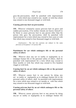 Penal Code 179
gave the provocation, shall be punished with imprisonment
for a term which may extend to one month or with fine which
may extend to one thousand ringgit or with both.
Causing grievous hurt on provocation
335. Whoever voluntarily causes grievous hurt on grave and
sudden provocation, if he neither intends nor knows himself to
be likely to cause grievous hurt to any person other than the
person who gave the provocation, shall be punished with
imprisonment for a term which may extend to four years or with
fine which may extend to four thousand ringgit or with both.
Explanation— The last two sections are subject to the same
provisos as Exception 1 of section 300.
Punishment for act which endangers life or the personal
safety of others
336. Whoever does any act so rashly or negligently as to
endanger human life or the personal safety of others, shall be
punished with imprisonment for a term which may extend to
three months or with fine which may extend to five hundred
ringgit or with both.
Causing hurt by an act which endangers life or the personal
safety of others
337. Whoever causes hurt to any person by doing any
act so rashly or negligently as to endanger human life or the
personal safety of others, shall be punished with imprisonment
for a term which may extend to six months or with fine which
may extend to one thousand ringgit or with both.
Causing grievous hurt by an act which endangers life or the
personal safety of others
338. Whoever causes grievous hurt to any person by doing
any act so rashly or negligently as to endanger human life
 