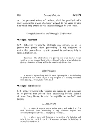 180 Laws of Malaysia ACT 574
or the personal safety of others, shall be punished with
imprisonment for a term which may extend to two years or with
fine which may extend to two thousand ringgit or with both.
Wrongful Restraints and Wrongful Confinement
Wrongful restraint
339. Whoever voluntarily obstructs any person, so as to
prevent that person from proceeding in any direction in
which that person has a right to proceed, is said wrongfully to
restrain that person.
Exception—The obstruction of a private way over land or water
which a person in good faith believes himself to have a lawful right to
obstruct, is not an offence within the meaning of this section.
ILLUSTRATION
A obstructs a path along which Z has a right to pass, A not believing
in good faith that he has a right to stop the path. Z is thereby prevented
from passing. A wrongfully restrains Z.
Wrongful confinement
340. Whoever wrongfully restrains any person in such a manner
as to prevent that person from proceeding beyond certain
circumscribing limits, is said “wrongfully to confine” that
person.
ILLUSTRATIONS
(a) A causes Z to go within a walled space, and locks Z in. Z is
thus prevented from proceeding in any direction beyond the
circumscribing line of wall. A wrongfully confines Z.
(b) A places men with firearms at the outlets of a building and
tells Z that they will fire at Z if Z attempts to leave the building. A
wrongfully confines Z.
 