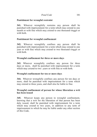 Penal Code 181
Punishment for wrongful restraint
341. Whoever wrongfully restrains any person shall be
punished with imprisonment for a term which may extend to one
month or with fine which may extend to one thousand ringgit or
with both.
Punishment for wrongful confinement
342. Whoever wrongfully confines any person shall be
punished with imprisonment for a term which may extend to one
year or with fine which may extend to two thousand ringgit or
with both.
Wrongful confinement for three or more days
343. Whoever wrongfully confines any person for three
days or more, shall be punished with imprisonment for a term
which may extend to two years or with fine or with both.
Wrongful confinement for ten or more days
344. Whoever wrongfully confines any person for ten days or
more, shall be punished with imprisonment for a term which
may extend to three years, and shall also be liable to fine.
Wrongful confinement of person for whose liberation a writ
has been issued
345. Whoever keeps any person in wrongful confinement,
knowing that a writ for the liberation of that person has been
duly issued, shall be punished with imprisonment for a term
which may extend to two years, in addition to any term of
imprisonment to which he may be liable under any other section
of this Code.
 