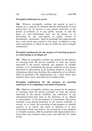182 Laws of Malaysia ACT 574
Wrongful confinement in secret
346. Whoever wrongfully confines any person in such a
manner as to indicate an intention that the confinement of such
person may not be known to any person interested in the
person so confined, or to any public servant, or that the
place of such confinement may not be known to or
discovered by any such person or public servant as
hereinbefore mentioned, shall be punished with imprisonment
for a term which may extend to two years, in addition to any
other punishment to which he may be liable for such wrongful
confinement.
Wrongful confinement for the purpose of extorting property
or constraining to an illegal act
347. Whoever wrongfully confines any person for the purpose
of extorting from the person confined, or from any person
interested in the person confined, any property or valuable
security, or of constraining the person confined, or any person
interested in such person, to do anything illegal or to give any
information which may facilitate the commission of an offence,
shall be punished with imprisonment for a term which may
extend to three years, and shall also be liable to fine.
Wrongful confinement for the purpose of extorting
confession or of compelling restoration of property
348. Whoever wrongfully confines any person for the purpose
of extorting from the person confined, or from any person
interested in the person confined, any confession or any
information which may lead to the detection of an offence
or misconduct; or for the purpose of constraining the person
confined, or any person interested in the person confined, to
restore, or to cause the restoration of any property or valuable
security, or to satisfy any claim or demand, or to give
information which may lead to the restoration of any property
or valuable security, shall be punished with imprisonment for a
term which may extend to three years, and shall also be liable
to fine.
 