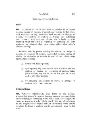 Penal Code 183
Criminal Force and Assault
Force
349. A person is said to use force to another if he causes
motion, change of motion, or cessation of motion to that other,
or if he causes to any substance such motion, or change of
motion, or cessation of motion as brings that substance
into contact with any part of that other’s body, or with
anything which that other is wearing or carrying, or with
anything so situated that such contact affects that other’s
sense of feeling:
Provided that the person causing the motion, or change of
motion, or cessation of motion, causes that motion, change of
motion, or cessation of motion in one of the three ways
hereinafter described—
(a) by his own bodily power;
(b) by disposing any substance in such a manner that the
motion, or change or cessation of motion, takes
place without any further act on his part, or on the
part of any other person;
(c) by inducing any animal to move, to change its
motion, or to cease to move.
Criminal force
350. Whoever intentionally uses force to any person,
without that person’s consent, in order to cause the committing
of any offence, or intending by the use of such force illegally to
cause, or knowing it to be likely that by the use of such force
he will illegally cause injury, fear, or annoyance to the person
to whom the force is used, is said to use criminal force to that
other.
 