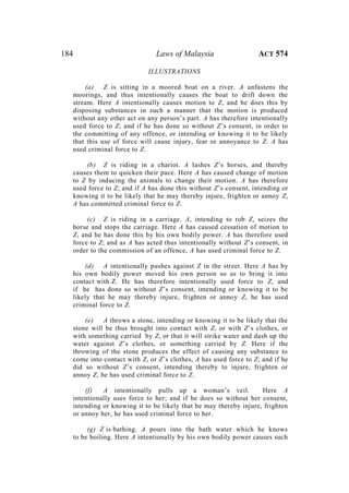 184 Laws of Malaysia ACT 574
ILLUSTRATIONS
(a) Z is sitting in a moored boat on a river. A unfastens the
moorings, and thus intentionally causes the boat to drift down the
stream. Here A intentionally causes motion to Z, and he does this by
disposing substances in such a manner that the motion is produced
without any other act on any person’s part. A has therefore intentionally
used force to Z; and if he has done so without Z’s consent, in order to
the committing of any offence, or intending or knowing it to be likely
that this use of force will cause injury, fear or annoyance to Z. A has
used criminal force to Z.
(b) Z is riding in a chariot. A lashes Z’s horses, and thereby
causes them to quicken their pace. Here A has caused change of motion
to Z by inducing the animals to change their motion. A has therefore
used force to Z; and if A has done this without Z’s consent, intending or
knowing it to be likely that he may thereby injure, frighten or annoy Z,
A has committed criminal force to Z.
(c) Z is riding in a carriage. A, intending to rob Z, seizes the
horse and stops the carriage. Here A has caused cessation of motion to
Z, and he has done this by his own bodily power. A has therefore used
force to Z; and as A has acted thus intentionally without Z’s consent, in
order to the commission of an offence, A has used criminal force to Z.
(d) A intentionally pushes against Z in the street. Here A has by
his own bodily power moved his own person so as to bring it into
contact with Z. He has therefore intentionally used force to Z, and
if he has done so without Z’s consent, intending or knowing it to be
likely that he may thereby injure, frighten or annoy Z, he has used
criminal force to Z.
(e) A throws a stone, intending or knowing it to be likely that the
stone will be thus brought into contact with Z, or with Z’s clothes, or
with something carried by Z, or that it will strike water and dash up the
water against Z’s clothes, or something carried by Z. Here if the
throwing of the stone produces the effect of causing any substance to
come into contact with Z, or Z’s clothes, A has used force to Z; and if he
did so without Z’s consent, intending thereby to injure, frighten or
annoy Z, he has used criminal force to Z.
(f) A intentionally pulls up a woman’s veil. Here A
intentionally uses force to her; and if he does so without her consent,
intending or knowing it to be likely that he may thereby injure, frighten
or annoy her, he has used criminal force to her.
(g) Z is bathing. A pours into the bath water which he knows
to be boiling. Here A intentionally by his own bodily power causes such
 
