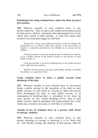 186 Laws of Malaysia ACT 574
Punishment for using criminal force otherwise than on grave
provocation
352. Whoever assaults or uses criminal force to any
person otherwise than on grave and sudden provocation given
by that person, shall be punished with imprisonment for a term
which may extend to three months or with fine which may
extend to one thousand ringgit or with both.
Explanation—Grave and sudden provocation will not mitigate the
punishment for an offence under this section, if the provocation is
sought or voluntarily provoked by the offender as an excuse for the
offence;
if the provocation is given by anything done in obedience to the law
or by a public servant in the lawful exercise of the powers of such
public servant; or
if the provocation is given by anything done in the lawful exercise
of the right of private defence.
Whether the provocation was grave and sudden enough to mitigate
the offence, is a question of fact.
Using criminal force to deter a public servant from
discharge of his duty
353. Whoever assaults or uses criminal force to any person
being a public servant in the execution of his duty as such
public servant, or with intent to prevent or deter that person
from discharging his duty as such public servant, or in
consequence of anything done or attempted to be done by
such person in the lawful discharge of his duty as such
public servant, shall be punished with imprisonment for a term
which may extend to two years or with fine or with both.
Assault or use of criminal force to a person with intent
to outrage modesty
354. Whoever assaults or uses criminal force to any
person, intending to outrage or knowing it to be likely that
he will thereby outrage the modesty of that person, shall be
 