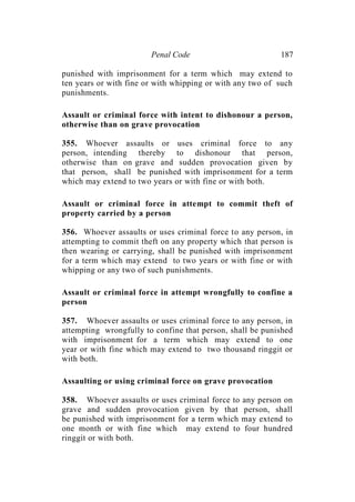 Penal Code 187
punished with imprisonment for a term which may extend to
ten years or with fine or with whipping or with any two of such
punishments.
Assault or criminal force with intent to dishonour a person,
otherwise than on grave provocation
355. Whoever assaults or uses criminal force to any
person, intending thereby to dishonour that person,
otherwise than on grave and sudden provocation given by
that person, shall be punished with imprisonment for a term
which may extend to two years or with fine or with both.
Assault or criminal force in attempt to commit theft of
property carried by a person
356. Whoever assaults or uses criminal force to any person, in
attempting to commit theft on any property which that person is
then wearing or carrying, shall be punished with imprisonment
for a term which may extend to two years or with fine or with
whipping or any two of such punishments.
Assault or criminal force in attempt wrongfully to confine a
person
357. Whoever assaults or uses criminal force to any person, in
attempting wrongfully to confine that person, shall be punished
with imprisonment for a term which may extend to one
year or with fine which may extend to two thousand ringgit or
with both.
Assaulting or using criminal force on grave provocation
358. Whoever assaults or uses criminal force to any person on
grave and sudden provocation given by that person, shall
be punished with imprisonment for a term which may extend to
one month or with fine which may extend to four hundred
ringgit or with both.
 