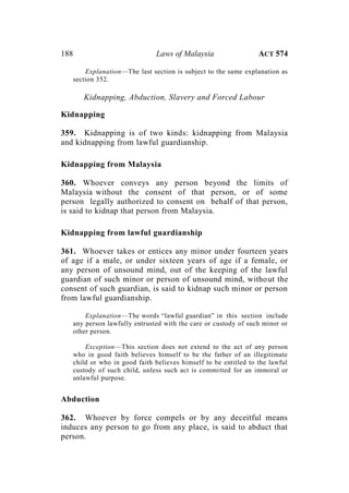 188 Laws of Malaysia ACT 574
Explanation—The last section is subject to the same explanation as
section 352.
Kidnapping, Abduction, Slavery and Forced Labour
Kidnapping
359. Kidnapping is of two kinds: kidnapping from Malaysia
and kidnapping from lawful guardianship.
Kidnapping from Malaysia
360. Whoever conveys any person beyond the limits of
Malaysia without the consent of that person, or of some
person legally authorized to consent on behalf of that person,
is said to kidnap that person from Malaysia.
Kidnapping from lawful guardianship
361. Whoever takes or entices any minor under fourteen years
of age if a male, or under sixteen years of age if a female, or
any person of unsound mind, out of the keeping of the lawful
guardian of such minor or person of unsound mind, without the
consent of such guardian, is said to kidnap such minor or person
from lawful guardianship.
Explanation—The words “lawful guardian” in this section include
any person lawfully entrusted with the care or custody of such minor or
other person.
Exception—This section does not extend to the act of any person
who in good faith believes himself to be the father of an illegitimate
child or who in good faith believes himself to be entitled to the lawful
custody of such child, unless such act is committed for an immoral or
unlawful purpose.
Abduction
362. Whoever by force compels or by any deceitful means
induces any person to go from any place, is said to abduct that
person.
 