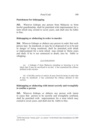 Penal Code 189
Punishment for kidnapping
363. Whoever kidnaps any person from Malaysia or from
lawful guardianship, shall be punished with imprisonment for a
term which may extend to seven years, and shall also be liable
to fine.
Kidnapping or abducting in order to murder
364. Whoever kidnaps or abducts any person in order that such
person may be murdered, or may be so disposed of as to be put
in danger of being murdered, shall be punished with death
or imprisonment for a term which may extend to *
thirty years
and shall, if he is not sentenced to death, also be liable to
whipping.
ILLUSTRATIONS
(a) A kidnaps Z from Malaysia intending or knowing it to be
likely that Z may be sacrificed to an idol. A has committed the offence
defined in this section.
(b) A forcibly carries or entices B away from his home in order that
B may be murdered. A has committed the offence defined in this
section.
Kidnapping or abducting with intent secretly and wrongfully
to confine a person
365. Whoever kidnaps or abducts any person with intent
to cause that person to be secretly and wrongfully confined,
shall be punished with imprisonment for a term which may
extend to seven years, and shall also be liable to fine.
*
NOTE–Previously “twenty years”–see section 7 of the Penal Code (Amendment) Act 2003
[Act A1210].
 