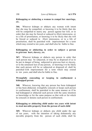 190 Laws of Malaysia ACT 574
Kidnapping or abducting a woman to compel her marriage,
etc.
366. Whoever kidnaps or abducts any woman with intent
that she may be compelled, or knowing it to be likely that she
will be compelled to marry any person against her will, or in
order that she may be forced or seduced to illicit intercourse, or
to a life of prostitution, or knowing it to be likely that she will
be forced or seduced to illicit intercourse, or to a life of
prostitution, shall be punished with imprisonment for a term
which may extend to ten years, and shall also be liable to fine.
Kidnapping or abducting in order to subject a person
to grievous hurt, slavery, etc.
367. Whoever kidnaps or abducts any person in order that
such person may be subjected, or may be so disposed of as to
be put in danger of being subjected to grievous hurt or slavery,
or to the unnatural lust of any person, or knowing it to be likely
that such person will be so subjected or disposed of, shall be
punished with imprisonment for a term which may extend
to ten years, and shall also be liable to fine.
Wrongfully concealing or keeping in confinement a
kidnapped person
368. Whoever, knowing that any person has been kidnapped
or has been abducted, wrongfully conceals or keeps such person
in confinement, shall be punished in the same manner as if he
had kidnapped or abducted such person with the same intention
or knowledge or for the same purpose as that with or for which
he conceals or detains such person in confinement.
Kidnapping or abducting child under ten years with intent
to steal movable property from the person of such child
369. Whoever kidnaps or abducts any child under the age
of ten years, with the intention of taking dishonestly any
movable property from the person of such child, shall be
 