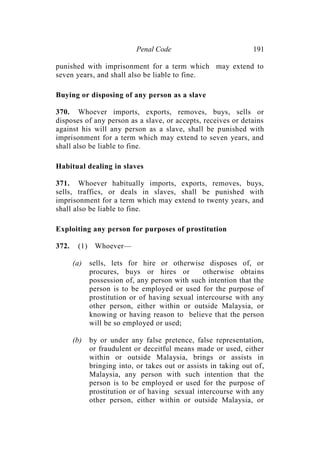 Penal Code 191
punished with imprisonment for a term which may extend to
seven years, and shall also be liable to fine.
Buying or disposing of any person as a slave
370. Whoever imports, exports, removes, buys, sells or
disposes of any person as a slave, or accepts, receives or detains
against his will any person as a slave, shall be punished with
imprisonment for a term which may extend to seven years, and
shall also be liable to fine.
Habitual dealing in slaves
371. Whoever habitually imports, exports, removes, buys,
sells, traffics, or deals in slaves, shall be punished with
imprisonment for a term which may extend to twenty years, and
shall also be liable to fine.
Exploiting any person for purposes of prostitution
372. (1) Whoever—
(a) sells, lets for hire or otherwise disposes of, or
procures, buys or hires or otherwise obtains
possession of, any person with such intention that the
person is to be employed or used for the purpose of
prostitution or of having sexual intercourse with any
other person, either within or outside Malaysia, or
knowing or having reason to believe that the person
will be so employed or used;
(b) by or under any false pretence, false representation,
or fraudulent or deceitful means made or used, either
within or outside Malaysia, brings or assists in
bringing into, or takes out or assists in taking out of,
Malaysia, any person with such intention that the
person is to be employed or used for the purpose of
prostitution or of having sexual intercourse with any
other person, either within or outside Malaysia, or
 