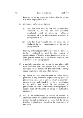 192 Laws of Malaysia ACT 574
knowing or having reason to believe that the person
will be so employed or used;
(c) receives or harbours any person—
(i) who has been sold, let for hire or otherwise
disposed of, or who has been procured,
purchased, hired or otherwise obtained
possession of in the circumstances as set out in
paragraph (a); or
(ii) who has been brought into or taken out of
Malaysia in the circumstances as set out in
paragraph (b),
knowing or having reason to believe that the person is
to be employed or used for the purpose of
prostitution or of having sexual intercourse with any
other person, either within or outside Malaysia, and
with intent to aid such purpose;
(d) wrongfully restrains any person in any place with
such intention that the person will be used or
employed for the purpose of prostitution or of having
sexual intercourse with any other person;
(e) by means of any advertisement or other notice
published in any manner or displayed in any place for
prostitution service or a service which a reasonable
person would understand it to be a prostitution
service, offers any person for the purpose of
prostitution or seeks information for that purpose or
accepts such advertisement or notice for publication
or display;
(f) acts as an intermediary on behalf of another or
exercises control or influence over the movements of
another in such a manner as to show that the person
is aiding or abetting or controlling the prostitution of
that other,
 