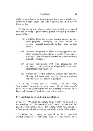 Penal Code 193
shall be punished with imprisonment for a term which may
extend to fifteen years and with whipping, and shall also be
liable to fine.
(2) For the purpose of paragraph (1)(d), it shall be presumed
until the contrary is proved that a person wrongfully restrains a
person if he—
(a) withholds from that person wearing apparel or any
other property belonging to that person or
wearing apparel commonly or last used by that
person;
(b) threatens that person to whom wearing apparel or any
other property has been let or hired out or supplied to
with legal proceedings if he takes away such wearing
apparel or property;
(c) threatens that person with legal proceedings for
the recovery of any debt or alleged debt or uses any
other threat whatsoever; or
(d) without any lawful authority, detains that person’s
identity card issued under the law relating to national
registration or that person’s passport.
(3) In this section and in sections 372A and 372B,
“prostitution” means the act of a person offering that person’s
body for sexual gratification for hire whether in money or in
kind; and “prostitute” shall be construed accordingly.
Persons living on or trading in prostitution
372A. (1) Whoever knowingly lives wholly or in part on
the earnings of the prostitution of another person shall be
punished with imprisonment for a term which may extend to
fifteen years and with whipping, and shall also be liable to fine.
(2) Where any person is proved to have exercised
control, direction or influence over the movements of a
 