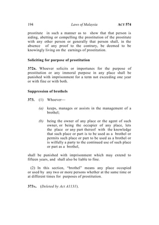 194 Laws of Malaysia ACT 574
prostitute in such a manner as to show that that person is
aiding, abetting or compelling the prostitution of the prostitute
with any other person or generally that person shall, in the
absence of any proof to the contrary, be deemed to be
knowingly living on the earnings of prostitution.
Soliciting for purpose of prostitution
372B. Whoever solicits or importunes for the purpose of
prostitution or any immoral purpose in any place shall be
punished with imprisonment for a term not exceeding one year
or with fine or with both.
Suppression of brothels
373. (1) Whoever—
(a) keeps, manages or assists in the management of a
brothel;
(b) being the owner of any place or the agent of such
owner, or being the occupier of any place, lets
the place or any part thereof with the knowledge
that such place or part is to be used as a brothel or
permits such place or part to be used as a brothel or
is wilfully a party to the continued use of such place
or part as a brothel,
shall be punished with imprisonment which may extend to
fifteen years, and shall also be liable to fine.
(2) In this section, “brothel” means any place occupied
or used by any two or more persons whether at the same time or
at different times for purposes of prostitution.
373A. (Deleted by Act A1131).
 