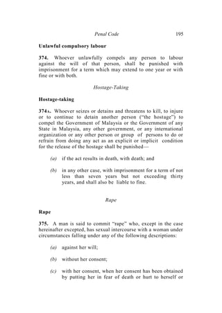 Penal Code 195
Unlawful compulsory labour
374. Whoever unlawfully compels any person to labour
against the will of that person, shall be punished with
imprisonment for a term which may extend to one year or with
fine or with both.
Hostage-Taking
Hostage-taking
374A. Whoever seizes or detains and threatens to kill, to injure
or to continue to detain another person (“the hostage”) to
compel the Government of Malaysia or the Government of any
State in Malaysia, any other government, or any international
organization or any other person or group of persons to do or
refrain from doing any act as an explicit or implicit condition
for the release of the hostage shall be punished—
(a) if the act results in death, with death; and
(b) in any other case, with imprisonment for a term of not
less than seven years but not exceeding thirty
years, and shall also be liable to fine.
Rape
Rape
375. A man is said to commit “rape” who, except in the case
hereinafter excepted, has sexual intercourse with a woman under
circumstances falling under any of the following descriptions:
(a) against her will;
(b) without her consent;
(c) with her consent, when her consent has been obtained
by putting her in fear of death or hurt to herself or
 