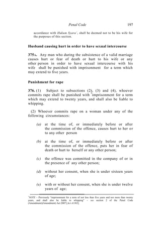 Penal Code 197
accordance with Hukum Syara’, shall be deemed not to be his wife for
the purposes of this section.
Husband causing hurt in order to have sexual intercourse
375A. Any man who during the subsistence of a valid marriage
causes hurt or fear of death or hurt to his wife or any
other person in order to have sexual intercourse with his
wife shall be punished with imprisonment for a term which
may extend to five years.
Punishment for rape
376. (1) Subject to subsections (2), (3) and (4), whoever
commits rape shall be punished with *
imprisonment for a term
which may extend to twenty years, and shall also be liable to
whipping.
(2) Whoever commits rape on a woman under any of the
following circumstances:
(a) at the time of, or immediately before or after
the commission of the offence, causes hurt to her or
to any other person
(b) at the time of, or immediately before or after
the commission of the offence, puts her in fear of
death or hurt to herself or any other person;
(c) the offence was committed in the company of or in
the presence of any other person;
(d) without her consent, when she is under sixteen years
of age;
(e) with or without her consent, when she is under twelve
years of age;
*
NOTE – Previously “imprisonment for a term of not less than five years and not more than twenty
years, and shall also be liable to whipping” – see section 2 of the Penal Code
(Amendment)(Amendment) Act 2007 [Act A1303].
 
