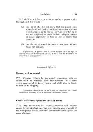 Penal Code 199
(2) It shall be a defence to a charge against a person under
this section if it is proved—
(a) that he or she did not know that the person with
whom he or she had sexual intercourse was a person
whose relationship to him or her was such that he or
she was not permitted under the law, religion, custom
or usage applicable to him or her to marry that
person; or
(b) that the act of sexual intercourse was done without
his or her consent.
Explanation—A person who is under sixteen years of age, if
female, or under thirteen years of age, if male, shall be deemed to be
incapable of giving consent.
Unnatural Offences
Buggery with an animal
377. Whoever voluntarily has carnal intercourse with an
animal shall be punished with imprisonment for a term
which may extend to twenty years, and shall also be liable
to fine or to whipping.
Explanation—Penetration is sufficient to constitute the carnal
intercourse necessary to the offence described in this section.
Carnal intercourse against the order of nature
377A. Any person who has sexual connection with another
person by the introduction of the penis into the anus or mouth of
the other person is said to commit carnal intercourse against the
order of nature.
 