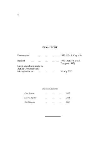 2
PENAL CODE
First enacted … … … … 1936 (F.M.S. Cap. 45)
Revised … … … … … 1997 (Act 574 w.e.f.
7 August 1997)
Latest amendment made by
Act A1430 which came
into operation on … … … 31 July 2012
PREVIOUS REPRINTS
First Reprint … … … 2002
Second Reprint … … … 2006
Third Reprint … … … 2009
 