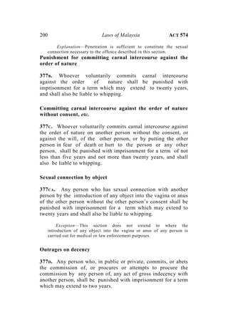 200 Laws of Malaysia ACT 574
Explanation—Penetration is sufficient to constitute the sexual
connection necessary to the offence described in this section.
Punishment for committing carnal intercourse against the
order of nature
377B. Whoever voluntarily commits carnal intercourse
against the order of nature shall be punished with
imprisonment for a term which may extend to twenty years,
and shall also be liable to whipping.
Committing carnal intercourse against the order of nature
without consent, etc.
377C. Whoever voluntarily commits carnal intercourse against
the order of nature on another person without the consent, or
against the will, of the other person, or by putting the other
person in fear of death or hurt to the person or any other
person, shall be punished with imprisonment for a term of not
less than five years and not more than twenty years, and shall
also be liable to whipping.
Sexual connection by object
377CA. Any person who has sexual connection with another
person by the introduction of any object into the vagina or anus
of the other person without the other person’s consent shall be
punished with imprisonment for a term which may extend to
twenty years and shall also be liable to whipping.
Exception—This section does not extend to where the
introduction of any object into the vagina or anus of any person is
carried out for medical or law enforcement purposes.
Outrages on decency
377D. Any person who, in public or private, commits, or abets
the commission of, or procures or attempts to procure the
commission by any person of, any act of gross indecency with
another person, shall be punished with imprisonment for a term
which may extend to two years.
 