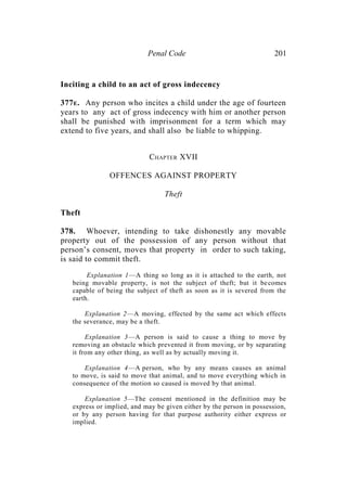 Penal Code 201
Inciting a child to an act of gross indecency
377E. Any person who incites a child under the age of fourteen
years to any act of gross indecency with him or another person
shall be punished with imprisonment for a term which may
extend to five years, and shall also be liable to whipping.
CHAPTER XVII
OFFENCES AGAINST PROPERTY
Theft
Theft
378. Whoever, intending to take dishonestly any movable
property out of the possession of any person without that
person’s consent, moves that property in order to such taking,
is said to commit theft.
Explanation 1—A thing so long as it is attached to the earth, not
being movable property, is not the subject of theft; but it becomes
capable of being the subject of theft as soon as it is severed from the
earth.
Explanation 2—A moving, effected by the same act which effects
the severance, may be a theft.
Explanation 3—A person is said to cause a thing to move by
removing an obstacle which prevented it from moving, or by separating
it from any other thing, as well as by actually moving it.
Explanation 4—A person, who by any means causes an animal
to move, is said to move that animal, and to move everything which in
consequence of the motion so caused is moved by that animal.
Explanation 5—The consent mentioned in the definition may be
express or implied, and may be given either by the person in possession,
or by any person having for that purpose authority either express or
implied.
 
