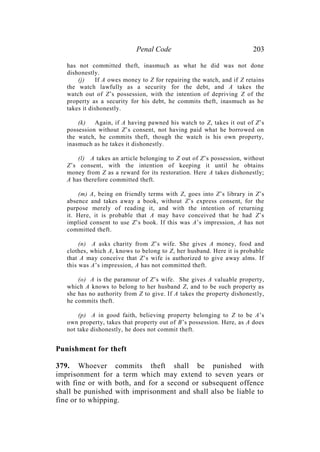 Penal Code 203
has not committed theft, inasmuch as what he did was not done
dishonestly.
(j) If A owes money to Z for repairing the watch, and if Z retains
the watch lawfully as a security for the debt, and A takes the
watch out of Z’s possession, with the intention of depriving Z of the
property as a security for his debt, he commits theft, inasmuch as he
takes it dishonestly.
(k) Again, if A having pawned his watch to Z, takes it out of Z’s
possession without Z’s consent, not having paid what he borrowed on
the watch, he commits theft, though the watch is his own property,
inasmuch as he takes it dishonestly.
(l) A takes an article belonging to Z out of Z’s possession, without
Z’s consent, with the intention of keeping it until he obtains
money from Z as a reward for its restoration. Here A takes dishonestly;
A has therefore committed theft.
(m) A, being on friendly terms with Z, goes into Z’s library in Z’s
absence and takes away a book, without Z’s express consent, for the
purpose merely of reading it, and with the intention of returning
it. Here, it is probable that A may have conceived that he had Z’s
implied consent to use Z’s book. If this was A’s impression, A has not
committed theft.
(n) A asks charity from Z’s wife. She gives A money, food and
clothes, which A, knows to belong to Z, her husband. Here it is probable
that A may conceive that Z’s wife is authorized to give away alms. If
this was A’s impression, A has not committed theft.
(o) A is the paramour of Z’s wife. She gives A valuable property,
which A knows to belong to her husband Z, and to be such property as
she has no authority from Z to give. If A takes the property dishonestly,
he commits theft.
(p) A in good faith, believing property belonging to Z to be A’s
own property, takes that property out of B’s possession. Here, as A does
not take dishonestly, he does not commit theft.
Punishment for theft
379. Whoever commits theft shall be punished with
imprisonment for a term which may extend to seven years or
with fine or with both, and for a second or subsequent offence
shall be punished with imprisonment and shall also be liable to
fine or to whipping.
 