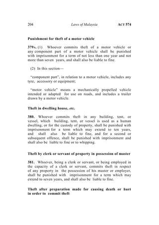 204 Laws of Malaysia ACT 574
Punishment for theft of a motor vehicle
379A. (1) Whoever commits theft of a motor vehicle or
any component part of a motor vehicle shall be punished
with imprisonment for a term of not less than one year and not
more than seven years, and shall also be liable to fine.
(2) In this section—
“component part”, in relation to a motor vehicle, includes any
tyre, accessory or equipment;
“motor vehicle” means a mechanically propelled vehicle
intended or adapted for use on roads, and includes a trailer
drawn by a motor vehicle.
Theft in dwelling house, etc.
380. Whoever commits theft in any building, tent, or
vessel, which building, tent, or vessel is used as a human
dwelling, or for the custody of property, shall be punished with
imprisonment for a term which may extend to ten years,
and shall also be liable to fine, and for a second or
subsequent offence, shall be punished with imprisonment and
shall also be liable to fine or to whipping.
Theft by clerk or servant of property in possession of master
381. Whoever, being a clerk or servant, or being employed in
the capacity of a clerk or servant, commits theft in respect
of any property in the possession of his master or employer,
shall be punished with imprisonment for a term which may
extend to seven years, and shall also be liable to fine.
Theft after preparation made for causing death or hurt
in order to commit theft
 
