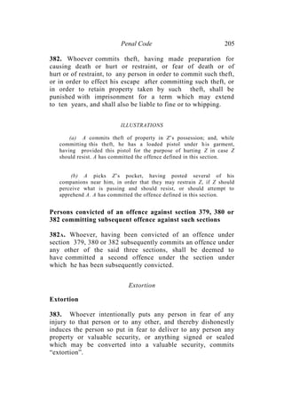 Penal Code 205
382. Whoever commits theft, having made preparation for
causing death or hurt or restraint, or fear of death or of
hurt or of restraint, to any person in order to commit such theft,
or in order to effect his escape after committing such theft, or
in order to retain property taken by such theft, shall be
punished with imprisonment for a term which may extend
to ten years, and shall also be liable to fine or to whipping.
ILLUSTRATIONS
(a) A commits theft of property in Z’s possession; and, while
committing this theft, he has a loaded pistol under his garment,
having provided this pistol for the purpose of hurting Z in case Z
should resist. A has committed the offence defined in this section.
(b) A picks Z’s pocket, having posted several of his
companions near him, in order that they may restrain Z, if Z should
perceive what is passing and should resist, or should attempt to
apprehend A. A has committed the offence defined in this section.
Persons convicted of an offence against section 379, 380 or
382 committing subsequent offence against such sections
382A. Whoever, having been convicted of an offence under
section 379, 380 or 382 subsequently commits an offence under
any other of the said three sections, shall be deemed to
have committed a second offence under the section under
which he has been subsequently convicted.
Extortion
Extortion
383. Whoever intentionally puts any person in fear of any
injury to that person or to any other, and thereby dishonestly
induces the person so put in fear to deliver to any person any
property or valuable security, or anything signed or sealed
which may be converted into a valuable security, commits
“extortion”.
 