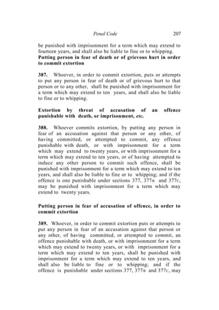 Penal Code 207
be punished with imprisonment for a term which may extend to
fourteen years, and shall also be liable to fine or to whipping.
Putting person in fear of death or of grievous hurt in order
to commit extortion
387. Whoever, in order to commit extortion, puts or attempts
to put any person in fear of death or of grievous hurt to that
person or to any other, shall be punished with imprisonment for
a term which may extend to ten years, and shall also be liable
to fine or to whipping.
Extortion by threat of accusation of an offence
punishable with death, or imprisonment, etc.
388. Whoever commits extortion, by putting any person in
fear of an accusation against that person or any other, of
having committed, or attempted to commit, any offence
punishable with death, or with imprisonment for a term
which may extend to twenty years, or with imprisonment for a
term which may extend to ten years, or of having attempted to
induce any other person to commit such offence, shall be
punished with imprisonment for a term which may extend to ten
years, and shall also be liable to fine or to whipping; and if the
offence is one punishable under sections 377, 377B and 377C,
may be punished with imprisonment for a term which may
extend to twenty years.
Putting person in fear of accusation of offence, in order to
commit extortion
389. Whoever, in order to commit extortion puts or attempts to
put any person in fear of an accusation against that person or
any other, of having committed, or attempted to commit, an
offence punishable with death, or with imprisonment for a term
which may extend to twenty years, or with imprisonment for a
term which may extend to ten years, shall be punished with
imprisonment for a term which may extend to ten years, and
shall also be liable to fine or to whipping; and if the
offence is punishable under sections 377, 377B and 377C, may
 