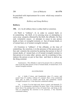 208 Laws of Malaysia ACT 574
be punished with imprisonment for a term which may extend to
twenty years.
Robbery and Gang-Robbery
Robbery
390. (1) In all robbery there is either theft or extortion.
(2) Theft is “robbery”, if, in order to commit theft, or
in committing the theft, or in carrying away or attempting to
carry away property obtained by the theft, the offender, for that
end, voluntarily causes or attempts to cause to any person
death, or hurt, or wrongful restraint, or fear of instant death, or
of instant hurt, or of instant wrongful restraint.
(3) Extortion is “robbery”, if the offender, at the time of
committing the extortion, is in the presence of the person put in
fear and commits the extortion by putting that person in fear of
instant death, of instant hurt, or of instant wrongful restraint to
that person or to some other person, and, by so putting in fear,
induces the person so put in fear then and there to deliver up
the thing extorted.
Explanation—The offender is said to be present if he is sufficiently
near to put the other person in fear of instant death, of instant hurt, or of
instant wrongful restraint.
ILLUSTRATIONS
(a) A holds Z down, and fraudulently takes Z’s money and
jewels from Z’s clothes, without Z’s consent. Here A has committed
theft, and, in order to commit that theft, has voluntarily caused
wrongful restraint to Z. A has therefore committed robbery.
(b) A meets Z on the high road, shows a pistol, and demands Z’s
purse. Z, in consequence surrenders his purse. Here A has extorted the
purse from Z by putting him in fear of instant hurt, and being at the
time of committing the extortion in his presence, A has therefore
committed robbery.
 
