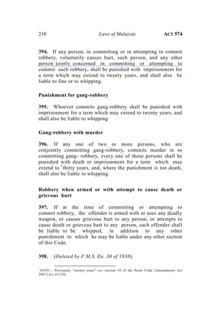 210 Laws of Malaysia ACT 574
394. If any person, in committing or in attempting to commit
robbery, voluntarily causes hurt, such person, and any other
person jointly concerned in committing or attempting to
commit such robbery, shall be punished with imprisonment for
a term which may extend to twenty years, and shall also be
liable to fine or to whipping.
Punishment for gang-robbery
395. Whoever commits gang-robbery shall be punished with
imprisonment for a term which may extend to twenty years, and
shall also be liable to whipping.
Gang-robbery with murder
396. If any one of two or more persons, who are
conjointly committing gang-robbery, commits murder in so
committing gang- robbery, every one of those persons shall be
punished with death or imprisonment for a term which may
extend to *
thirty years, and, where the punishment is not death,
shall also be liable to whipping.
Robbery when armed or with attempt to cause death or
grievous hurt
397. If at the time of committing or attempting to
commit robbery, the offender is armed with or uses any deadly
weapon, or causes grievous hurt to any person, or attempts to
cause death or grievous hurt to any person, such offender shall
be liable to be whipped, in addition to any other
punishment to which he may be liable under any other section
of this Code.
398. (Deleted by F.M.S. En. 30 of 1938).
*
NOTE— Previously “twenty years”–see section 10 of the Penal Code (Amendment) Act
2003 [Act A1210].
 