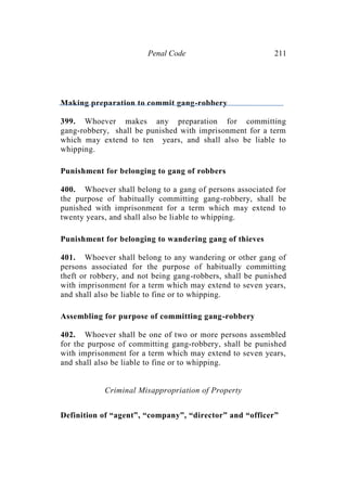 Penal Code 211
Making preparation to commit gang-robbery
399. Whoever makes any preparation for committing
gang-robbery, shall be punished with imprisonment for a term
which may extend to ten years, and shall also be liable to
whipping.
Punishment for belonging to gang of robbers
400. Whoever shall belong to a gang of persons associated for
the purpose of habitually committing gang-robbery, shall be
punished with imprisonment for a term which may extend to
twenty years, and shall also be liable to whipping.
Punishment for belonging to wandering gang of thieves
401. Whoever shall belong to any wandering or other gang of
persons associated for the purpose of habitually committing
theft or robbery, and not being gang-robbers, shall be punished
with imprisonment for a term which may extend to seven years,
and shall also be liable to fine or to whipping.
Assembling for purpose of committing gang-robbery
402. Whoever shall be one of two or more persons assembled
for the purpose of committing gang-robbery, shall be punished
with imprisonment for a term which may extend to seven years,
and shall also be liable to fine or to whipping.
Criminal Misappropriation of Property
Definition of “agent”, “company”, “director” and “officer”
 